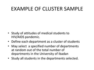 EXAMPLE OF CLUSTER SAMPLE



• Study of attitudes of medical students to
  HIV/AIDS pandemic.
• Define each department as a cluster of students
• May select a specified number of departments
  at random out of the total number of
  departments in the University of Ibadan
• Study all students in the departments selected.
 