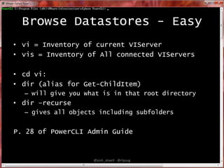 Browse Datastores - Easy
• vi = Inventory of current VIServer
• vis = Inventory of All connected VIServers
• cd vi:
• dir (alias for Get-ChildItem)
– will give you what is in that root directory

• dir –recurse
– gives all objects including subfolders

P. 28 of PowerCLI Admin Guide

@josh_atwell - @rtpsug

 