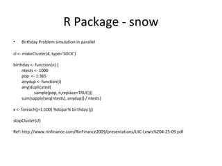 R Package - snow
•

Birthday Problem simulation in parallel

cl <- makeCluster(4, type='SOCK')
birthday <- function(n) {
ntests <- 1000
pop <- 1:365
anydup <- function(i)
any(duplicated(
sample(pop, n,replace=TRUE)))
sum(sapply(seq(ntests), anydup)) / ntests}
x <- foreach(j=1:100) %dopar% birthday (j)
stopCluster(cl)
Ref: http://www.rinfinance.com/RinFinance2009/presentations/UIC-Lewis%204-25-09.pdf

 