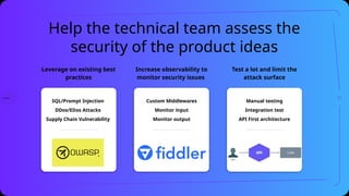 Help the technical team assess the
security of the product ideas
Increase observability to
monitor security issues
Leverage on existing best
practices
Test a lot and limit the
attack surface
SQL/Prompt Injection
DDos/EDos Attacks
Supply Chain Vulnerability
Custom Middlewares
Monitor input
Monitor output
Manual testing
Integration test
API First architecture
21
 