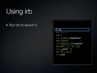 Using irb
 Run irb to launch it
                        $ irb
                        >> 1 + 2
                        => 3
                        >> "james".capitalize
                        => "James"
                        >> %w[y b u R].reverse
                        => ["R", "u", "b", "y"]
                        >> _.join("-")
                        => "R-u-b-y"
                        >> exit
 