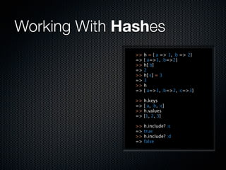 Working With Hashes
               >>   h = {:a => 1, :b => 2}
               =>   {:a=>1, :b=>2}
               >>   h[:b]
               =>   2
               >>   h[:c] = 3
               =>   3
               >>   h
               =>   {:a=>1, :b=>2, :c=>3}

               >>   h.keys
               =>   [:a, :b, :c]
               >>   h.values
               =>   [1, 2, 3]

               >>   h.include? :c
               =>   true
               >>   h.include? :d
               =>   false
 
