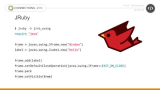 Track: Developers 
#CNX14 
JRuby 
$ jruby -S jirb_swing 
require 'java' 
frame = javax.swing.JFrame.new("Window") 
label = javax.swing.JLabel.new("Hello") 
frame.add(label) 
frame.setDefaultCloseOperation(javax.swing.JFrame::EXIT_ON_CLOSE) 
frame.pack 
frame.setVisible(true) 
 
