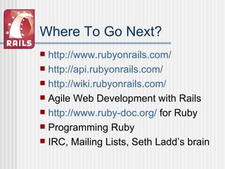 Where To Go Next? http://www.rubyonrails.com / http://api.rubyonrails.com / http://wiki.rubyonrails.com/ Agile Web Development with Rails http://www.ruby-doc.org/  for Ruby Programming Ruby IRC, Mailing Lists, Seth Ladd’s brain 