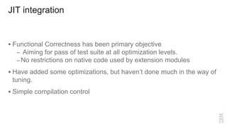 JIT integration
 Functional Correctness has been primary objective
– Aiming for pass of test suite at all optimization levels.
–No restrictions on native code used by extension modules
 Have added some optimizations, but haven’t done much in the way of
tuning.
 Simple compilation control
 