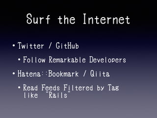 Surf the Internet 
• Twitter / GitHub 
• Follow Remarkable Developers 
• Hatena::Bookmark / Qiita 
• Read Feeds Filtered by Tag 
like “Rails” 
 