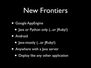 New Frontiers
• Google AppEngine
 • Java or Python only (...or JRuby!)
• Android
 • Java-mostly (...or JRuby!)
• Anywhere with a Java server
 • Deploy like any other application
 