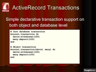 ActiveRecord Transactions Simple declarative transaction support on both object and database level # Just database transaction  Account.transaction do david.withdrawal(100) mary.deposit(100)  end  # Object transaction Account.transaction(david, mary) do  david.withdrawal(100) mary.deposit(100)  end  