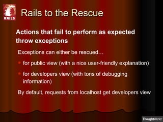 Rails to the Rescue Actions that fail to perform as expected throw exceptions Exceptions can either be rescued… for public view (with a nice user-friendly explanation) for developers view (with tons of debugging information) By default, requests from localhost get developers view 