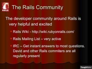 The Rails Community The developer community around Rails is very helpful and excited Rails Wiki - http://wiki.rubyonrails.com/ Rails Mailing List – very active IRC – Get instant answers to most questions. David and other Rails commiters are all regularly present 