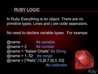 RUBY LOGIC
In Ruby Everything is an object. There are no
primitive types. Lines and | are code seperators.
No need to declare variable types. For exampe:
@name #a variable
@name = 2 #a number
@name = “Kaiser Chiefs” #a String
@name = 1..52 #a range
@name = [“Rails”,12,[6,7,9],3..53]
#a collection
 