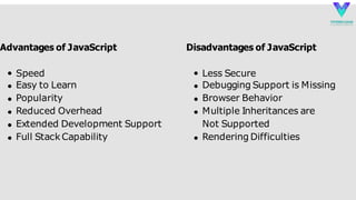 Speed
Easy to Learn
Popularity
Reduced Overhead
Extended Development Support
Full StackCapability
Advantages of JavaScript Disadvantages of JavaScript
Less Secure
Debugging Support is Missing
Browser Behavior
Multiple Inheritances are
Not Supported
Rendering Difficulties
 