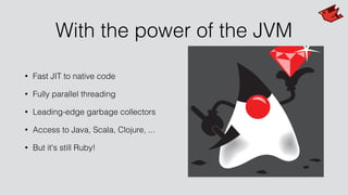 With the power of the JVM
• Fast JIT to native code
• Fully parallel threading
• Leading-edge garbage collectors
• Access to Java, Scala, Clojure, ...
• But it's still Ruby!
 