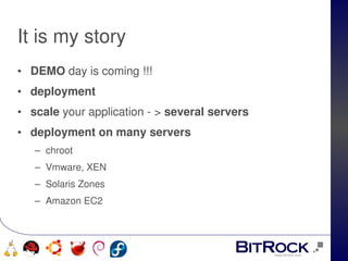 It is my story
• DEMO day is coming !!!
• deployment
• scale your application ­ > several servers
• deployment on many servers 
      – chroot
      – Vmware, XEN
      – Solaris Zones
      – Amazon EC2



                              
   
 