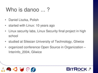 Who is danoo ... ?
• Daniel Liszka, Polish
• started with Linux: 10 years ago
• Linux security labs, Linux Security final project in high 
  school
• studied at Silesian University of Technology, Gliwice
• organized conference Open Source in Organization – 
  Interinfo_2004, Gliwice



                                 
   
 