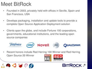 Meet BitRock          
 •   Founded in 2003, privately held with offices in Seville, Spain and 
     San Francisco, USA

 •   Develops packaging, installation and update tools to provide a 
     complete Open Source Application Deployment solution 

 •   Clients span the globe, and include Fortune 100 corporations, 
     governments, educational institutions, and the leading open 
     source companies 




 •   Recent honors include Red Herring 100 Winner and Red Herring 
     Open Source 20 Winner
                                               OPEN SOURCE 20


                                         
      
 