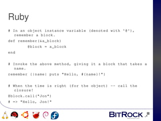 Ruby
# In an object instance variable (denoted with '@'), 
  remember a block.
def remember(&a_block)
        @block = a_block
end
 
# Invoke the above method, giving it a block that takes a 
  name.
remember {|name| puts "Hello, #{name}!"}
 
# When the time is right (for the object) ­­ call the 
  closure!
@block.call("Jon")
# => "Hello, Jon!"


                              
     
 