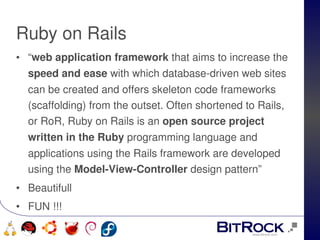 Ruby on Rails
• “web application framework that aims to increase the 
  speed and ease with which database­driven web sites 
      can be created and offers skeleton code frameworks 
      (scaffolding) from the outset. Often shortened to Rails, 
      or RoR, Ruby on Rails is an open source project 
      written in the Ruby programming language and 
      applications using the Rails framework are developed 
      using the Model­View­Controller design pattern”
• Beautifull
• FUN !!!
                                   
   
 