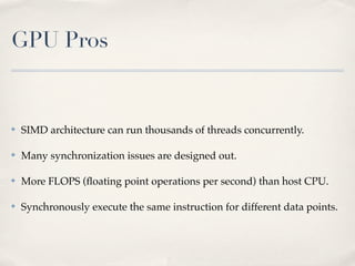 GPU Pros


✤   SIMD architecture can run thousands of threads concurrently.

✤   Many synchronization issues are designed out.

✤   More FLOPS (ﬂoating point operations per second) than host CPU.

✤   Synchronously execute the same instruction for different data points.
 