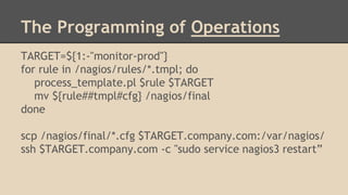 TARGET=${1:-"monitor-prod"}
for rule in /nagios/rules/*.tmpl; do
process_template.pl $rule $TARGET
mv ${rule##tmpl#cfg} /nagios/final
done
scp /nagios/final/*.cfg $TARGET.company.com:/var/nagios/
ssh $TARGET.company.com -c "sudo service nagios3 restart”
The Programming of Operations
 
