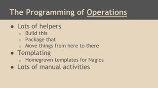 The Programming of Operations
● Lots of helpers
o Build this
o Package that
o Move things from here to there
● Templating
o Homegrown templates for Nagios
● Lots of manual activities
 