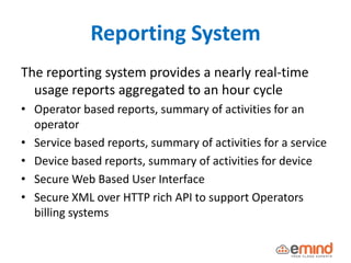 Reporting System
The reporting system provides a nearly real-time
usage reports aggregated to an hour cycle
• Operator based reports, summary of activities for an
operator
• Service based reports, summary of activities for a service
• Device based reports, summary of activities for device
• Secure Web Based User Interface
• Secure XML over HTTP rich API to support Operators
billing systems
 