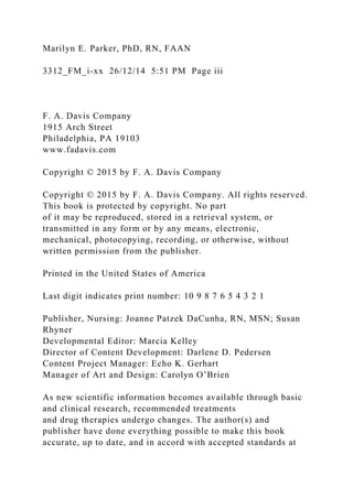 Marilyn E. Parker, PhD, RN, FAAN
3312_FM_i-xx 26/12/14 5:51 PM Page iii
F. A. Davis Company
1915 Arch Street
Philadelphia, PA 19103
www.fadavis.com
Copyright © 2015 by F. A. Davis Company
Copyright © 2015 by F. A. Davis Company. All rights reserved.
This book is protected by copyright. No part
of it may be reproduced, stored in a retrieval system, or
transmitted in any form or by any means, electronic,
mechanical, photocopying, recording, or otherwise, without
written permission from the publisher.
Printed in the United States of America
Last digit indicates print number: 10 9 8 7 6 5 4 3 2 1
Publisher, Nursing: Joanne Patzek DaCunha, RN, MSN; Susan
Rhyner
Developmental Editor: Marcia Kelley
Director of Content Development: Darlene D. Pedersen
Content Project Manager: Echo K. Gerhart
Manager of Art and Design: Carolyn O’Brien
As new scientific information becomes available through basic
and clinical research, recommended treatments
and drug therapies undergo changes. The author(s) and
publisher have done everything possible to make this book
accurate, up to date, and in accord with accepted standards at
 
