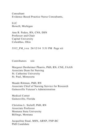 Consultant
Evidence Based Practice Nurse Consultants,
LLC
Howell, Michigan
Ann R. Peden, RN, CNS, DSN
Professor and Chair
Capital University
Columbus, Ohio
3312_FM_i-xx 26/12/14 5:51 PM Page xii
Contributors xiii
Margaret Dexheimer Pharris, PhD, RN, CNE, FAAN
Associate Dean for Nursing
St. Catherine University
St. Paul, Minnesota
Maude Rittman, PhD, RN
Associate Chief of Nursing Service for Research
Gainesville Veteran’s Administration
Medical Center
Gainesville, Florida
Christina L. Sieloff, PhD, RN
Associate Professor
Montana State University
Billings, Montana
Jacqueline Staal, MSN, ARNP, FNP-BC
PhD Candidate
 