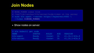 2019/5/16 Running k3s on Raspberry Pi
127.0.0.1:5500/#1 18/32
Join Nodes
# NODE_TOKEN comes from
# /var/lib/rancher/k3s/server/node-token on the server
$ sudo k3s agent --server https://myserver:6443 
--token ${NODE_TOKEN}
Show nodes on server:
$ k3s kubectl get node
NAME STATUS ROLES AGE VERSION
k3s-agent Ready <none> 1h v1.14.1-k3s.4
k3s-server Ready <none> 1h v1.14.1-k3s.4
 