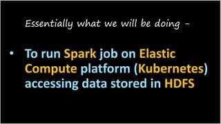 • To run Spark job on Elastic
Compute platform (Kubernetes)
accessing data stored in HDFS
Essentially what we will be doing -
 