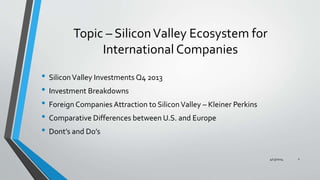 Topic – SiliconValley Ecosystem for
International Companies
• SiliconValley Investments Q4 2013
• Investment Breakdowns
• Foreign Companies Attraction to SiliconValley – Kleiner Perkins
• Comparative Differences between U.S. and Europe
• Dont’s and Do’s
4/13/2014 2
 