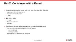 © Copyright 2020 Xilinx
RunX: Containers with a Kernel
 Support containers that come with their own Kernel and/or Ramdisk
 a specific versionof the Linux kernel
 a specific kernel configuration
 LinuxRT
 Non-Linux OSes
 RTOSes
 Baremetal applications
 VxWorks
 Kernel and Ramdisk are advertised using new OCI Image flags
 TBD; currently Implemented using Environmental Variables
 RUNX_KERNEL
 RUNX_RAMDISK
 Workwith CNCF to standardize the new labels
 