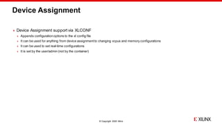 © Copyright 2020 Xilinx
Device Assignment
 Device Assignment support via XLCONF
 Appends configurationoptions to the xl config file
 It can be used for anything from device assignmentto changing vcpus and memory configurations
 It can be used to set real-time configurations
 It is set by the user/admin (not by the container)
 