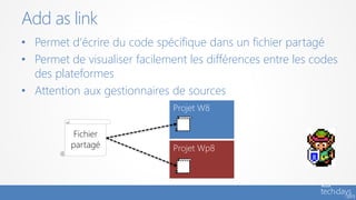 • Permet d‘écrire du code spécifique dans un fichier partagé
• Permet de visualiser facilement les différences entre les codes
des plateformes
• Attention aux gestionnaires de sources
Add as link
Projet W8
Projet Wp8
Fichier
partagé
 