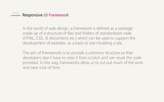 Responsive UI Framework 
WHAT 
In the world of web design, a framework is defined as a package 
made up of a structure of files and folders of standardized code 
(HTML, CSS, JS documents etc.) which can be used to support the 
development of websites, as a basis to start building a site. 
The aim of frameworks is to provide a common structure so that 
developers don’t have to redo it from scratch and can reuse the code 
provided. In this way, frameworks allow us to cut out much of the work 
and save a lot of time. 
 
