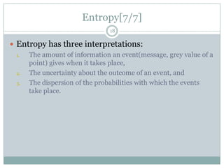 Entropy[7/7]
18

 Entropy has three interpretations:
1.
The amount of information an event(message, grey value of a
point) gives when it takes place,
2.
The uncertainty about the outcome of an event, and
3.
The dispersion of the probabilities with which the events
take place.

 