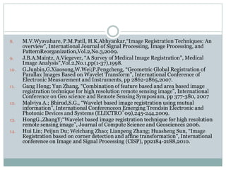 8.

9.
10.

11.

12.

13.
14.

M.V.Wyavahare, P.M.Patil, H.K.Abhyankar,“Image Registration Techniques: An
overview”, International Journal of Signal Processing, Image Processing, and
PatternReorganization,Vol.2,No.3,2009.
J.B.A.Maintz, A.Viegever, “A Survey of Medical Image Registration”, Medical
Image Analysis”,Vol.2,No.1,pp(1-37),1998.
G.Junbin,G.Xiaosong,W.Wei;P.Pengcheng, “Geometric Global Registration of
Parallax Images Based on Wavelet Transform”, International Conference of
Electronic Measurement and Instruments, pp 2862-2865,2007.
Gang Hong; Yun Zhang, “Combination of feature based and area based image
registration technique for high resolution remote sensing image”, International
Conference on Geo science and Remote Sensing Symposium, pp 377-380, 2007
Malviya A.; Bhirud,S.G., “Wavelet based image registration using mutual
information”, International Conferenceon Emerging Trendsin Electronic and
Photonic Devices and Systems (ELECTRO‟09),245-244,2009.
HongG.,ZhangY;“Wavelet based image registration technique for high resolution
remote sensing image”, Journal of Compute Science and Geosciences 2006.
Hui Lin; Peijun Du; Weichang Zhao; Lianpeng Zhang; Huasheng Sun, “Image
Registration based on corner detection and affine transformation”, International
conference on Image and Signal Processing (CISP), pp2184-2188,2010.

 
