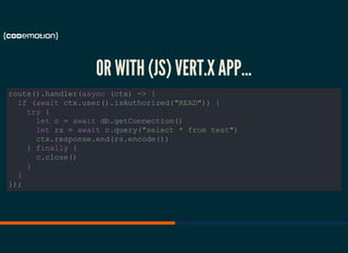 OR WITH (JS) VERT.X APP...
route().handler(async (ctx) -> {
if (await ctx.user().isAuthorized("READ")) {
try {
let c = await db.getConnection()
let rs = await c.query("select * from test")
ctx.response.end(rs.encode())
} finally {
c.close()
}
}
});
 