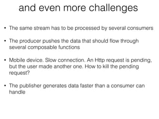 and even more challenges
• The same stream has to be processed by several consumers
• The producer pushes the data that should ﬂow through
several composable functions
• Mobile device. Slow connection. An Http request is pending,
but the user made another one. How to kill the pending
request?
• The publisher generates data faster than a consumer can
handle
 