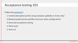 Follow the quickstart!
1. Install codeception (prefer using composer, globally or in dev only)
2. Bootstrap (directories and files structure, basic configuration)
3. Generate acceptance testing
4. Write tests
5. And run!
Codeception
Acceptance testing 101
 