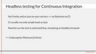 ● No Firefox and or java on your servers => no Selenium on CI
● CI usually run only simple bash scripts
● Need to run the test in command line, emulating an headless browser
=> Codeception PhantomJS driver
Codeception
Headless testing for Continuous Integration
 