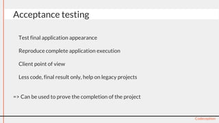● Test final application appearance
● Reproduce complete application execution
● Client point of view
● Less code, final result only, help on legacy projects
=> Can be used to prove the completion of the project
Codeception
Acceptance testing
 