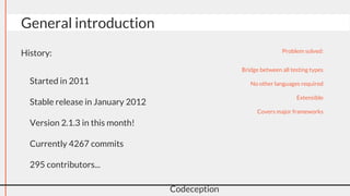 General introduction
Codeception
History:
● Started in 2011
● Stable release in January 2012
● Version 2.1.3 in this month!
● Currently 4267 commits
● 295 contributors...
Problem solved:
● Bridge between all testing types
● No other languages required
● Extensible
● Covers major frameworks
 