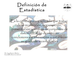 Definición de
Estadística
Es la ciencia pura y aplicada que trata
de la recolección, organización,
presentación y análisis de conjuntos de
datos con el fin de obtener
conclusiones o inferencias y establecer
su grado de incertidumbre
Dr Jorge Ramírez Medina
EGADE Business School
 