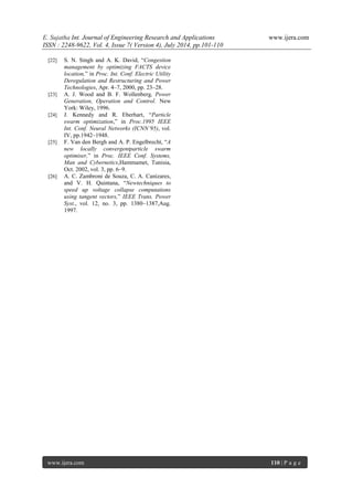 E. Sujatha Int. Journal of Engineering Research and Applications www.ijera.com 
ISSN : 2248-9622, Vol. 4, Issue 7( Version 4), July 2014, pp.101-110 
1 www.ijera.com 110 | P a g e 
[22] S. N. Singh and A. K. David, “Congestion management by optimizing FACTS device location,” in Proc. Int. Conf. Electric Utility Deregulation and Restructuring and Power Technologies, Apr. 4–7, 2000, pp. 23–28. 
[23] A. J. Wood and B. F. Wollenberg, Power Generation, Operation and Control. New York: Wiley, 1996. 
[24] J. Kennedy and R. Eberhart, “Particle swarm optimization,” in Proc.1995 IEEE Int. Conf. Neural Networks (ICNN’95), vol. IV, pp.1942–1948. 
[25] F. Van den Bergh and A. P. Engelbrecht, “A new locally convergentparticle swarm optimiser,” in Proc. IEEE Conf. Systems, Man and Cybernetics,Hammamet, Tunisia, Oct. 2002, vol. 3, pp. 6–9. 
[26] A. C. Zambroni de Souza, C. A. Canizares, and V. H. Quintana, “Newtechniques to speed up voltage collapse computations using tangent vectors,” IEEE Trans. Power Syst., vol. 12, no. 3, pp. 1380–1387,Aug. 1997. 