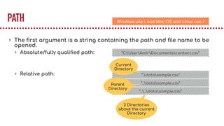 PATH
▸ The ﬁrst argument is a string containing the path and ﬁle name to be
opened.
▸ Absolute/fully qualiﬁed path:
▸ Relative path:
“C:UserAmirDocumentscontact.csv”
“.datasample.csv”
“..datasample.csv”
“....datasample.csv”
Current
Directory
Parent
Directory
2 Directories
above the current
Directory
Windows use  and Mac OS and Linux use /
 