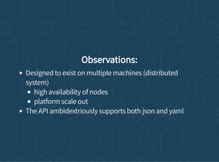 Observations:
Designed to exist on multiple machines (distributed
system)
high availability of nodes
platform scale out
The API ambidextriously supports both json and yaml
 