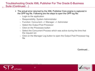 Troubleshooting Oracle XML Publisher For The Oracle E-Business Suite (Continued…) The actual error returned by the XML Publisher Core engine is captured in the OPP log file. Following are the steps to open the OPP log file:  Login to the application Responsibility: System Administrator  Function: Concurrent --> Manager --> Administer Select the Output Post Processor  Click on the Processes button Select the Concurrent Process which was active during the time that the request ran  Click on the Manager Log button to open the Output Post Processor log file   Continued… 
