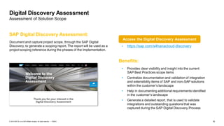 16PUBLIC© 2019 SAP SE or an SAP affiliate company. All rights reserved. ǀ
Digital Discovery Assessment
Assessment of Solution Scope
Document and capture project scope, through the SAP Digital
Discovery, to generate a scoping report. The report will be used as a
project scoping reference during the phases of the Implementation.
SAP Digital Discovery Assessment:
• https://sap.com/s4hanacloud-discovery
Benefits:
• Provides clear visibility and insight into the current
SAP Best Practices scope items
• Centralize documentation and validation of integration
and extensibility items of SAP and non-SAP solutions
within the customer’s landscape
• Help in documenting additional requirements identified
in the customer’s landscape
• Generate a detailed report, that is used to validate
integrations and outstanding questions that was
captured during the SAP Digital Discovery Process
Access the Digital Discovery Assessment
 