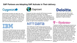 51PUBLIC© 2019 SAP SE or an SAP affiliate company. All rights reserved. ǀ
SAP Partners are Adopting SAP Activate in Their delivery
“NTT DATA grew its SAP business during the past
years massively to above 10,000 SAP people globally.
Hereby, NTT DATA’s One Method plays the key role to
providing highest quality in SAP implementation to
employees and clients. The reason for success is
owing to the great structure and content of SAP
Activate, which NTT DATA continuously adopts to
provide the best SAP standards to its people. SAP
Activate has everything NTT DATA needs, because it
covers the best expertise in S/4HANA and Cloud, and
is being increasingly used for the new
implementations, conversions, and transformations of
our clients.”
“We are lock step with SAP on their
Activate journey which is designed to
achieve value faster through the
application of agile techniques.”
“The release of SAP Activate has been perfectly
timed for a market demanding the use of Rapid
Deployment Solutions and deployed using Agile
techniques. IBM has wholeheartedly embraced
Activate and Agile within its own new IBM Ascend
methodology and Impact Industry Solution. Our
Clients have welcomed this new approach that
generates faster speed to value under a lower risk
delivery approach.”
“Cognizant has been using the SAP Activate innovation
adoption framework to accelerate many digital
transformation programs for clients. The combination of
Activate and Cognizant’s own hybrid agile methodology has
helped us to take a programmatic approach that clients have
welcomed because of the increased transparency, improved
quality and agile infused adaptability it provides.”
“SAP Activate formalizes the agile, lean, and
DevOps approach Capgemini embraces to help
clients achieve market leadership in the face of
unrelenting change. That’s why we fully commit
to the SAP Activate Framework — because we
measure our value to clients by how fast, how
often, and how well we help them innovate.”
“T-Systems has been achieving best results for its
customers by blending SAP Methodologies with
its own. The SAP Activate innovation adoption
framework has introduced a kick start method for
total digital transformation. T-Systems offers its
customers the best of both worlds for accelerated
SAP S/4HANA implementations from end-to-end
through the use of standardized transformation
packages, agile methods and best practice. The
tools and templates from the SAP Activate
framework combined with T-Systems own SAP
S/4HANA Transformation methodology reduces
project risks and delivers faster customer
success.”
 